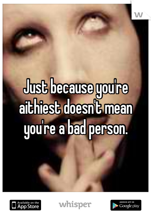 Just because you're aithiest doesn't mean you're a bad person.