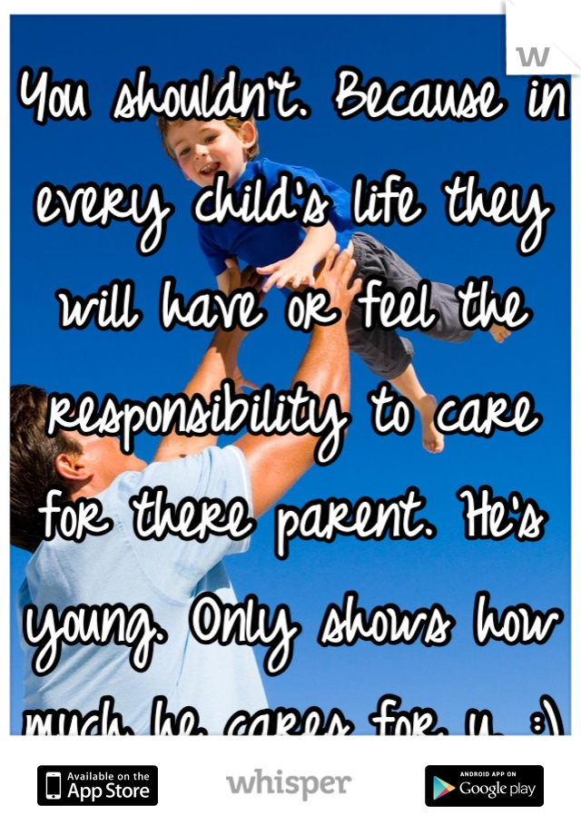 You shouldn't. Because in every child's life they will have or feel the responsibility to care for there parent. He's young. Only shows how much he cares for u. :)