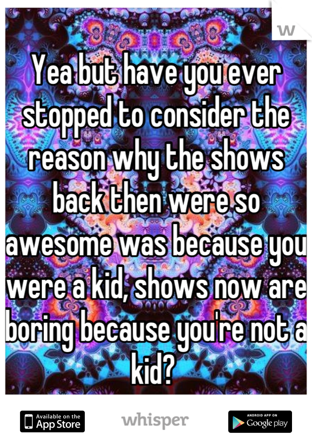 Yea but have you ever stopped to consider the reason why the shows back then were so awesome was because you were a kid, shows now are boring because you're not a kid? 