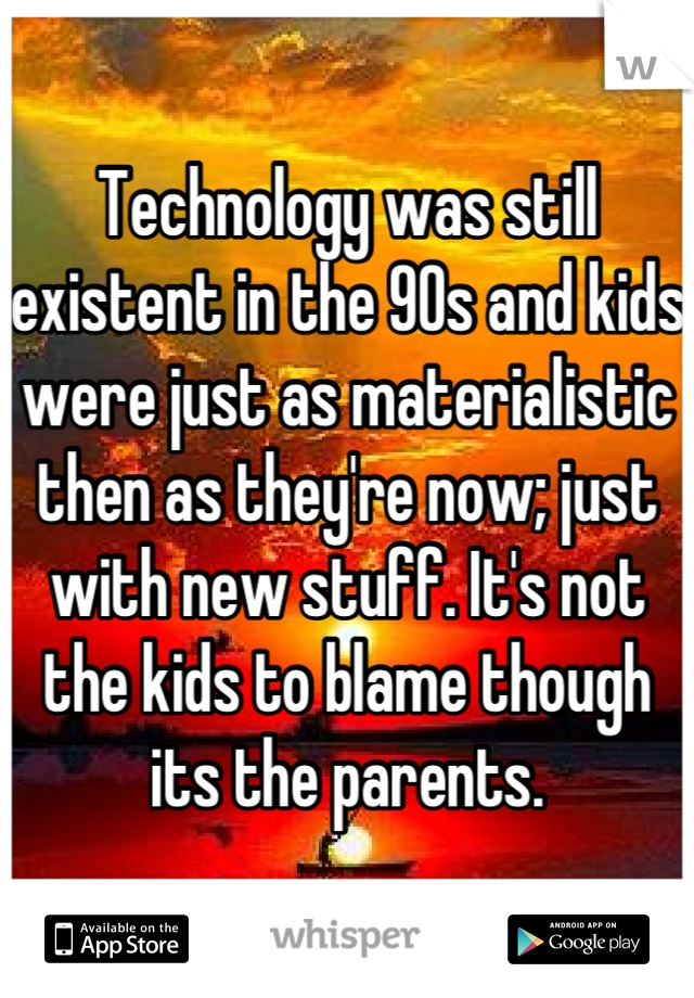 Technology was still existent in the 90s and kids were just as materialistic then as they're now; just with new stuff. It's not the kids to blame though its the parents.