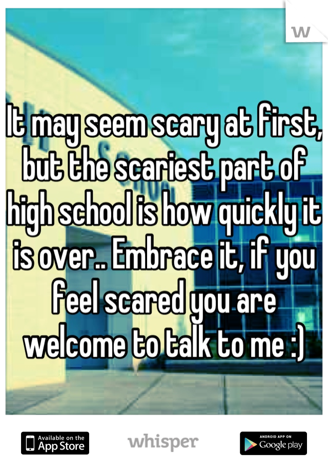 It may seem scary at first, but the scariest part of high school is how quickly it is over.. Embrace it, if you feel scared you are welcome to talk to me :)