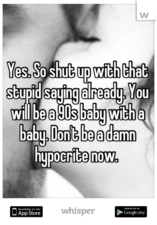 Yes. So shut up with that stupid saying already. You will be a 90s baby with a baby. Don't be a damn hypocrite now. 