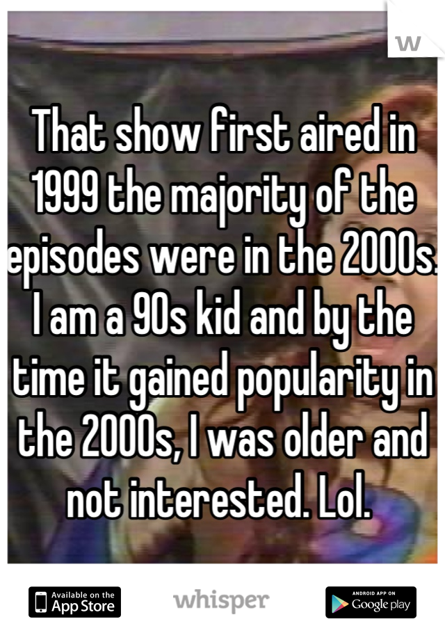 That show first aired in 1999 the majority of the episodes were in the 2000s. I am a 90s kid and by the time it gained popularity in the 2000s, I was older and not interested. Lol. 