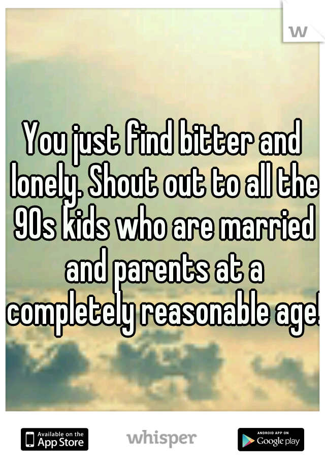 You just find bitter and lonely. Shout out to all the 90s kids who are married and parents at a completely reasonable age!