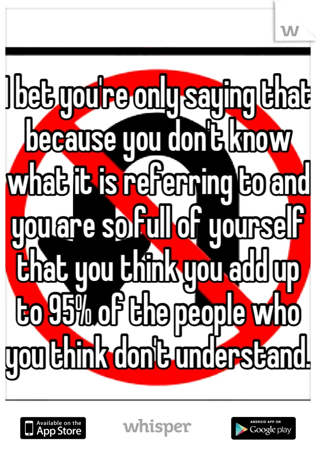 I bet you're only saying that because you don't know what it is referring to and you are so full of yourself that you think you add up to 95% of the people who you think don't understand.