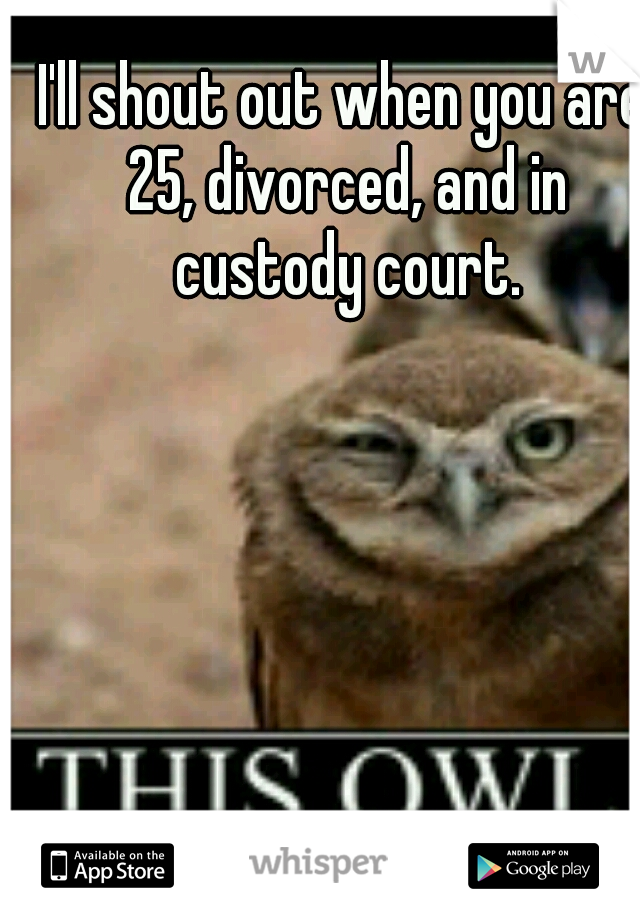 I'll shout out when you are 25, divorced, and in custody court.