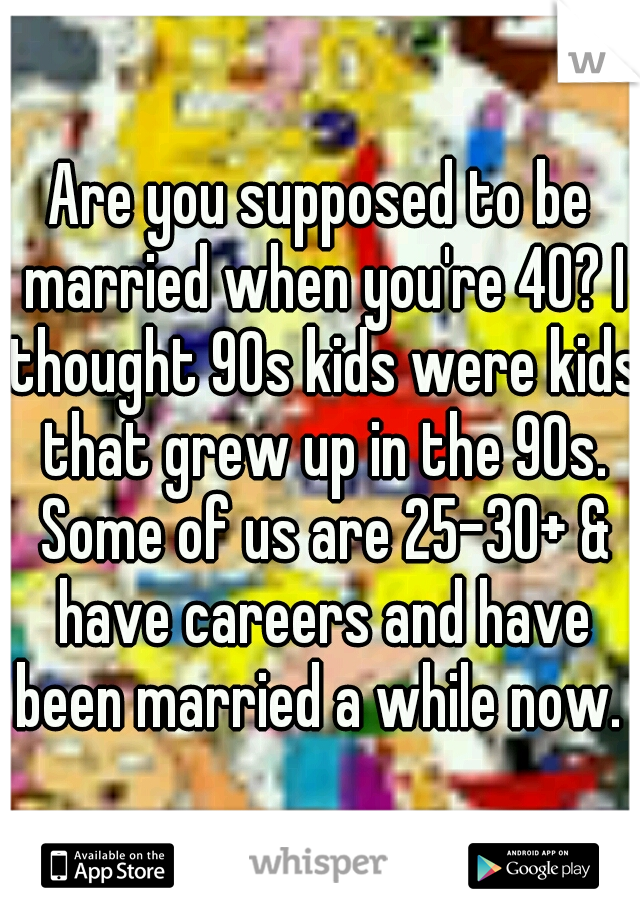 Are you supposed to be married when you're 40? I thought 90s kids were kids that grew up in the 90s. Some of us are 25-30+ & have careers and have been married a while now. 