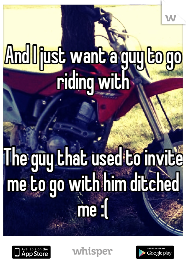 And I just want a guy to go riding with


The guy that used to invite me to go with him ditched me :(