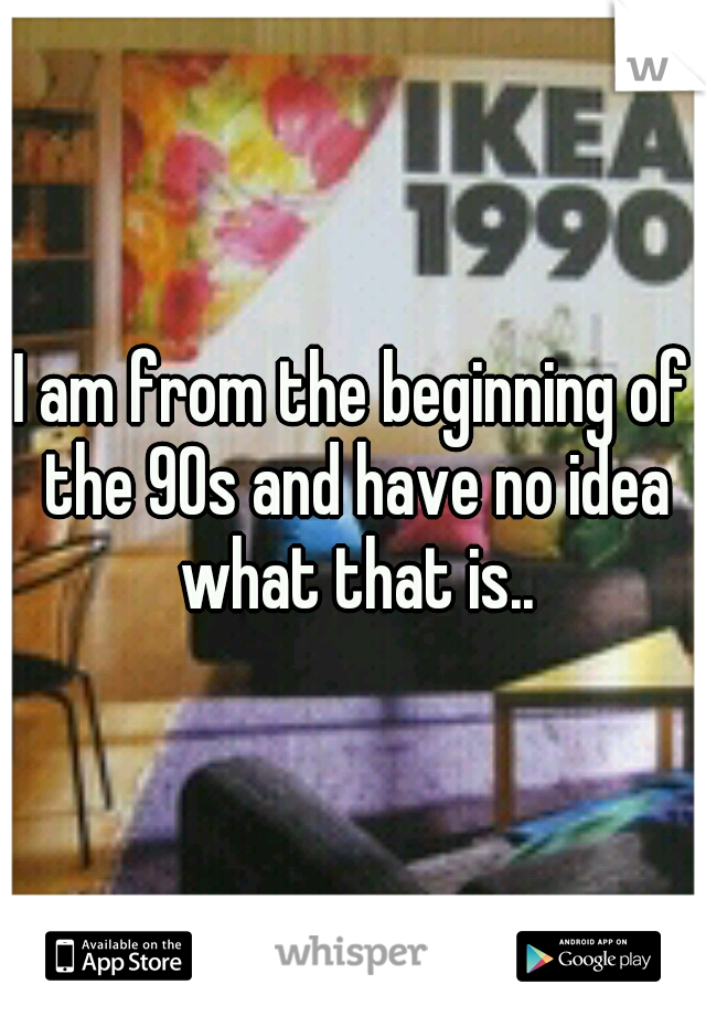 I am from the beginning of the 90s and have no idea what that is..