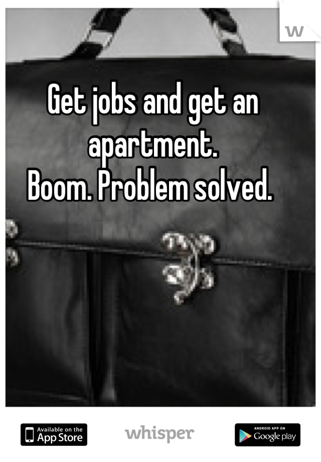Get jobs and get an apartment. 
Boom. Problem solved. 