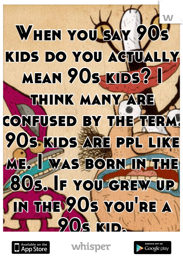 When you say 90s kids do you actually mean 90s kids? I think many are confused by the term. 90s kids are ppl like me. I was born in the 80s. If you grew up in the 90s you're a 90s kid.