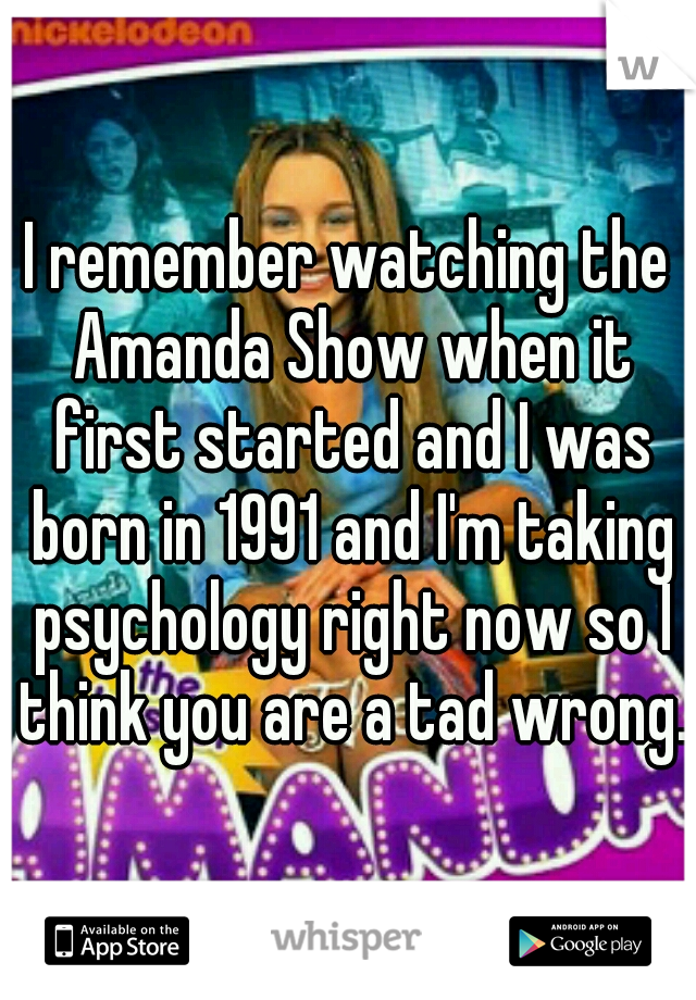 I remember watching the Amanda Show when it first started and I was born in 1991 and I'm taking psychology right now so I think you are a tad wrong. 