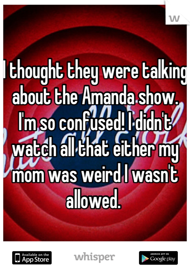 I thought they were talking about the Amanda show. I'm so confused! I didn't watch all that either my mom was weird I wasn't allowed. 