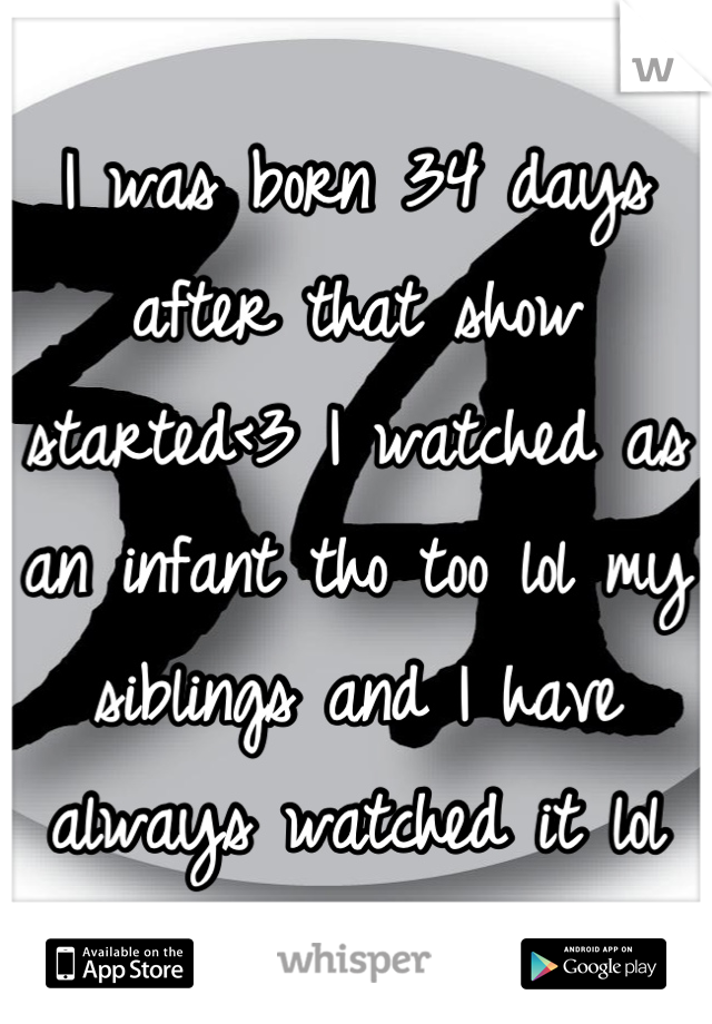 I was born 34 days after that show started<3 I watched as an infant tho too lol my siblings and I have always watched it lol