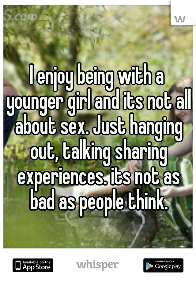 I enjoy being with a younger girl and its not all about sex. Just hanging out, talking sharing experiences. its not as bad as people think.