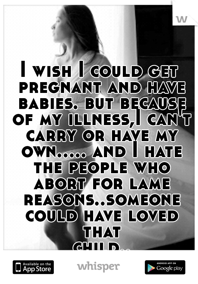 I wish I could get pregnant and have babies. but because of my illness,I can't carry or have my own.....
and I hate the people who abort for lame reasons..someone could have loved that child....