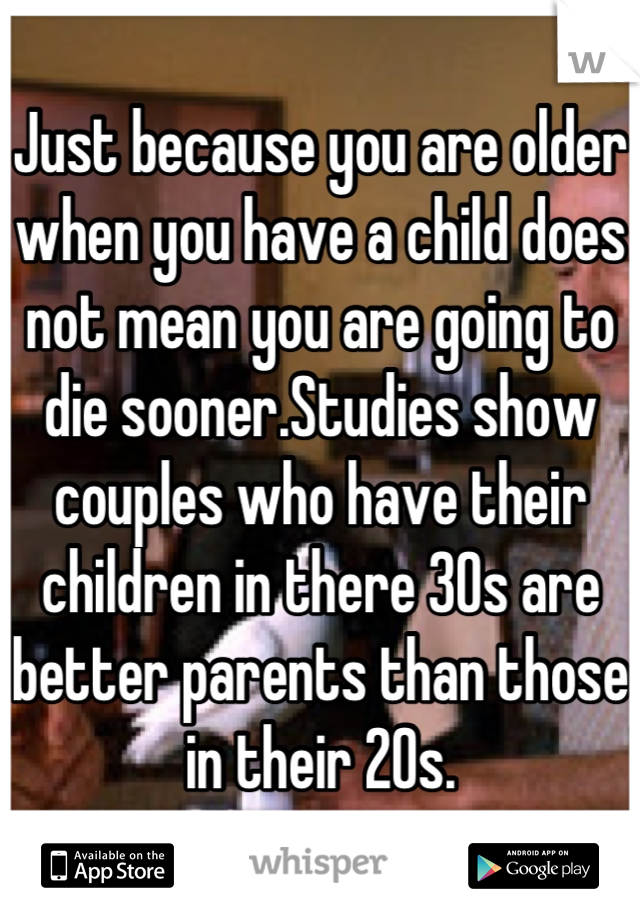 Just because you are older when you have a child does not mean you are going to die sooner.Studies show couples who have their children in there 30s are better parents than those in their 20s.