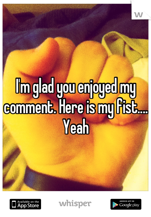 I'm glad you enjoyed my comment. Here is my fist.... Yeah