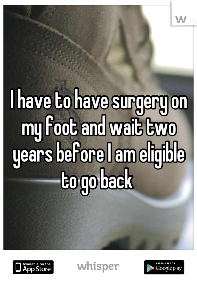 I have to have surgery on my foot and wait two years before I am eligible to go back 