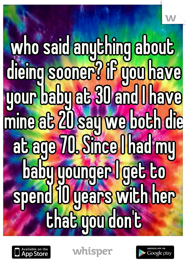 who said anything about dieing sooner? if you have your baby at 30 and I have mine at 20 say we both die at age 70. Since I had my baby younger I get to spend 10 years with her that you don't