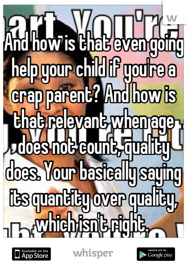 And how is that even going help your child if you're a crap parent? And how is that relevant when age does not count, quality does. Your basically saying its quantity over quality, which isn't right. 