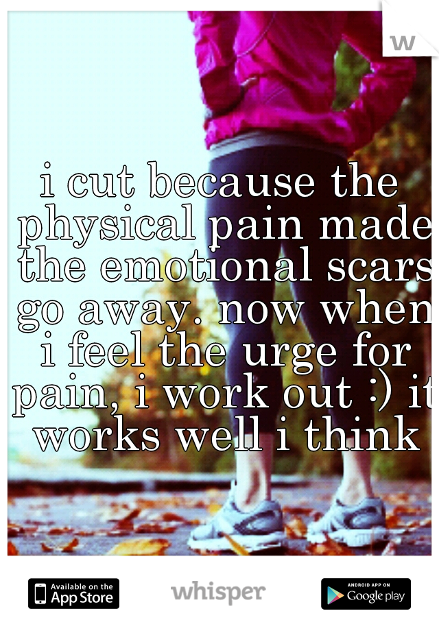 i cut because the physical pain made the emotional scars go away. now when i feel the urge for pain, i work out :) it works well i think