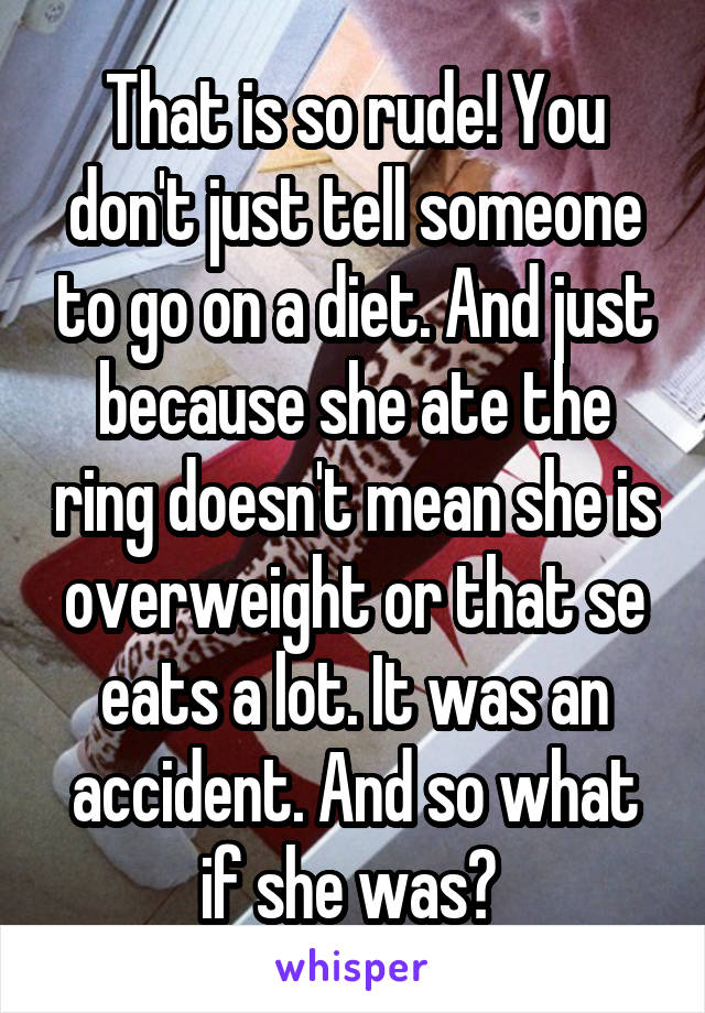 That is so rude! You don't just tell someone to go on a diet. And just because she ate the ring doesn't mean she is overweight or that se eats a lot. It was an accident. And so what if she was? 