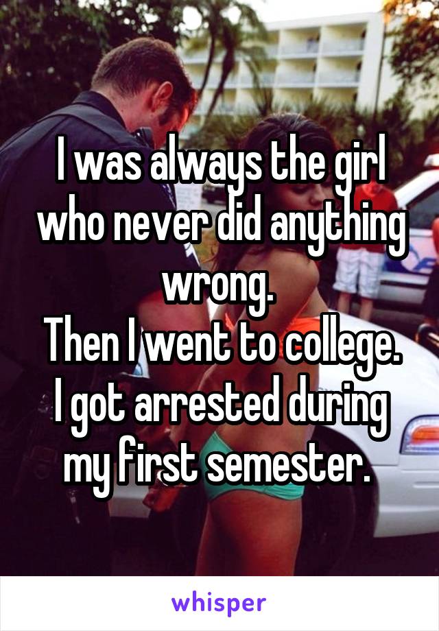 I was always the girl who never did anything wrong. 
Then I went to college.
I got arrested during my first semester. 