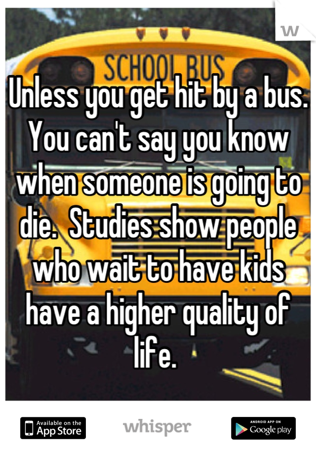 Unless you get hit by a bus. You can't say you know when someone is going to die.  Studies show people who wait to have kids have a higher quality of life. 