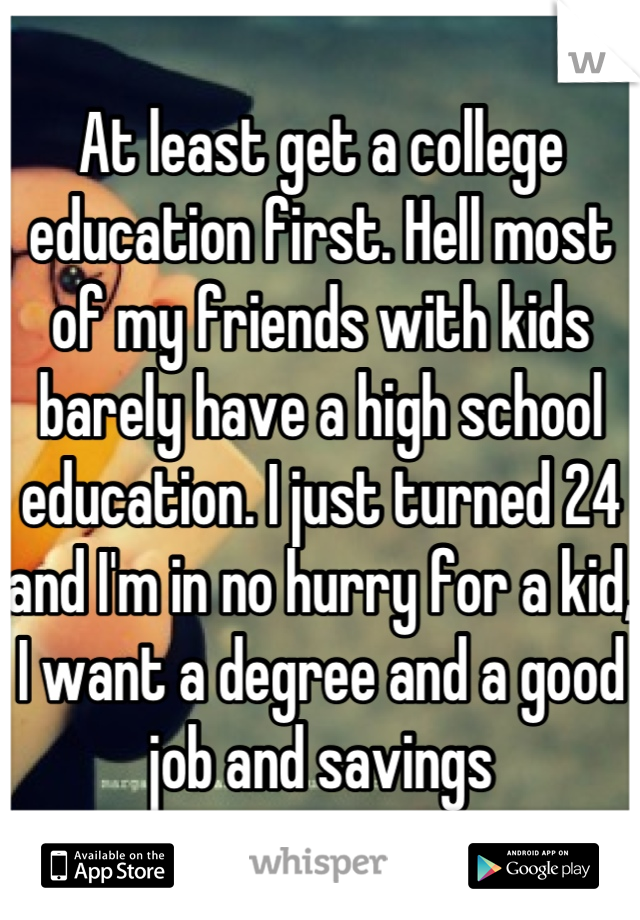 At least get a college education first. Hell most of my friends with kids barely have a high school education. I just turned 24 and I'm in no hurry for a kid, I want a degree and a good job and savings