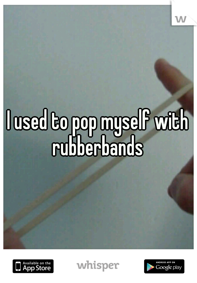 I used to pop myself with rubberbands 