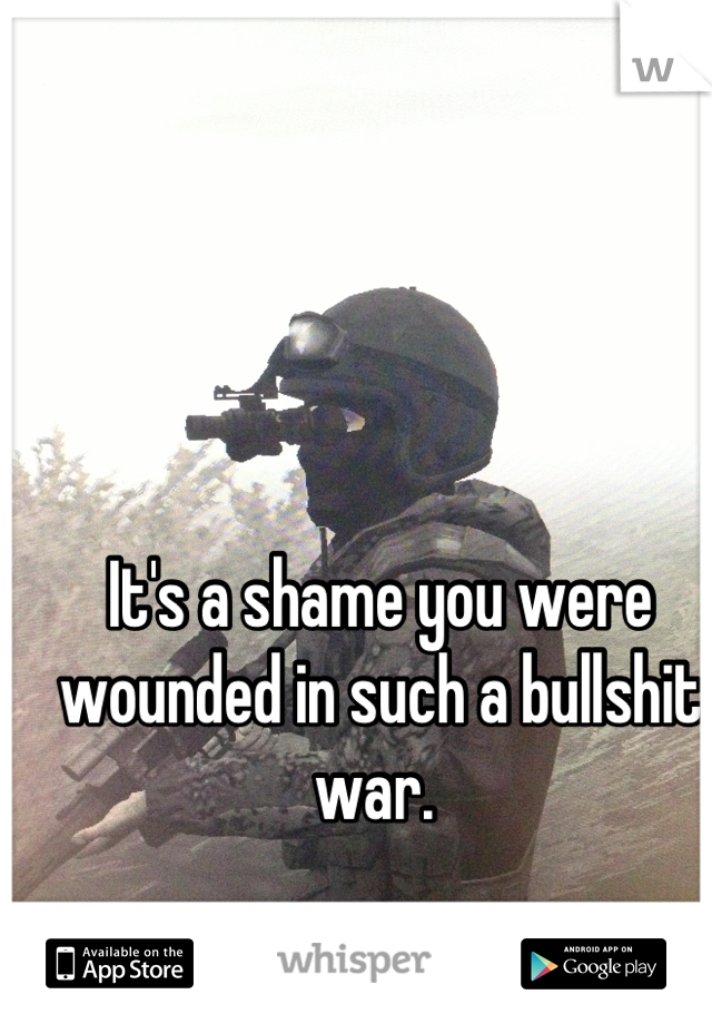 It's a shame you were wounded in such a bullshit war. 