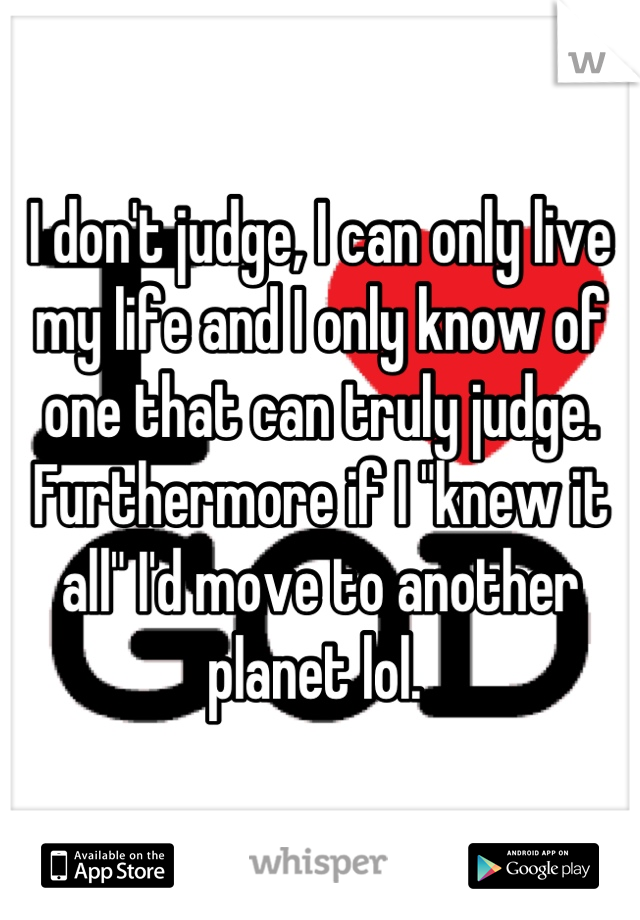 I don't judge, I can only live my life and I only know of one that can truly judge. Furthermore if I "knew it all" I'd move to another planet lol. 