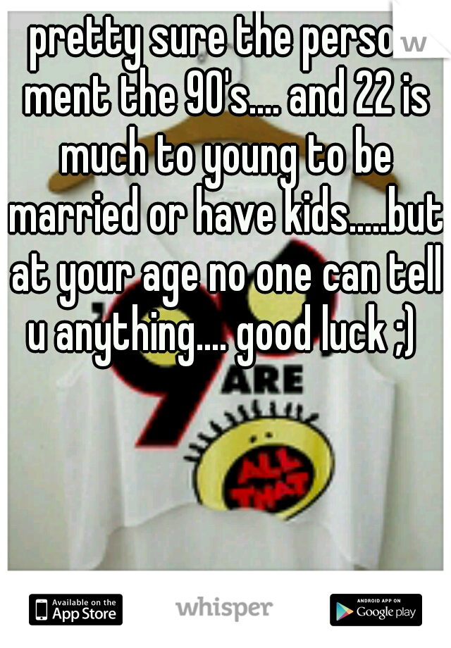 pretty sure the person ment the 90's.... and 22 is much to young to be married or have kids.....but at your age no one can tell u anything.... good luck ;) 