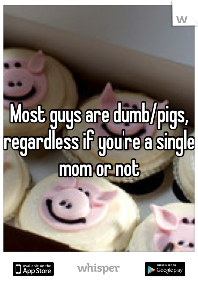 Most guys are dumb/pigs, regardless if you're a single mom or not