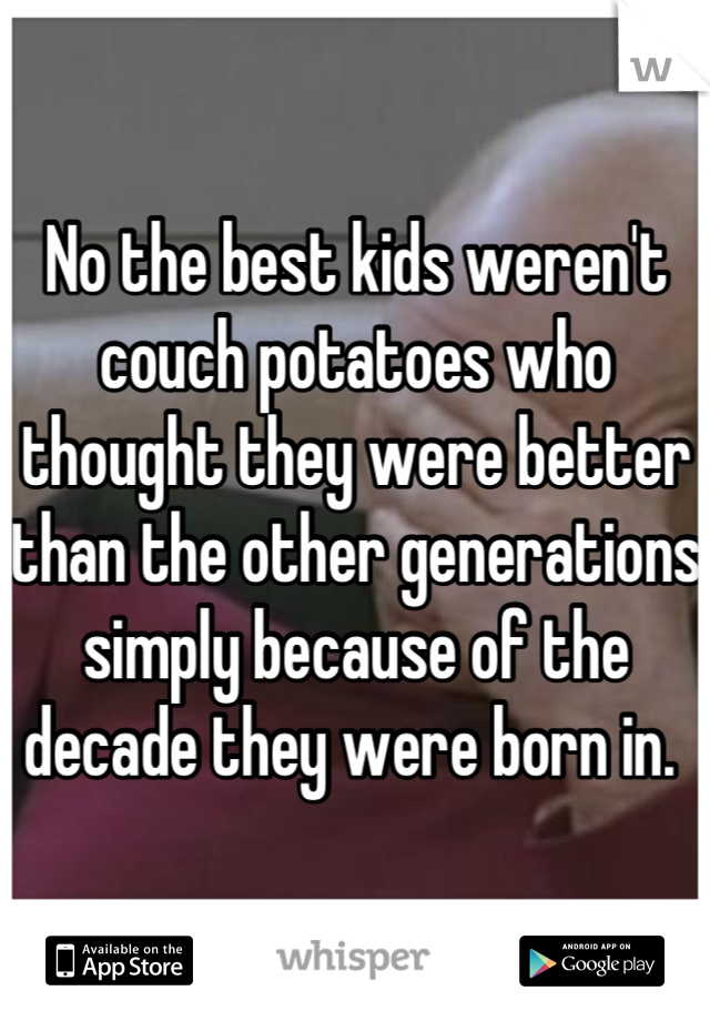 No the best kids weren't couch potatoes who thought they were better than the other generations simply because of the decade they were born in. 