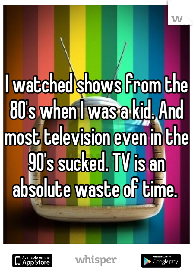 I watched shows from the 80's when I was a kid. And most television even in the 90's sucked. TV is an absolute waste of time. 