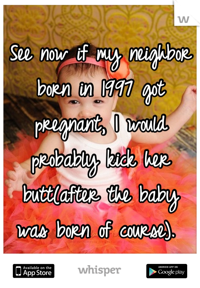 See now if my neighbor born in 1997 got pregnant, I would probably kick her butt(after the baby was born of course). 