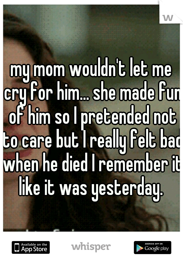 my mom wouldn't let me cry for him... she made fun of him so I pretended not to care but I really felt bad when he died I remember it like it was yesterday. 