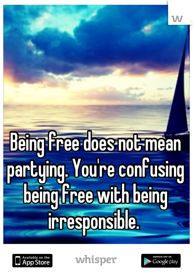 Being free does not mean partying. You're confusing being free with being irresponsible. 