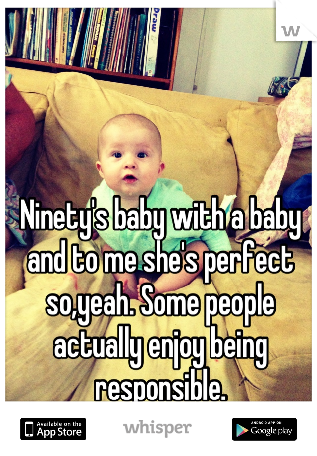 Ninety's baby with a baby and to me she's perfect so,yeah. Some people actually enjoy being responsible.