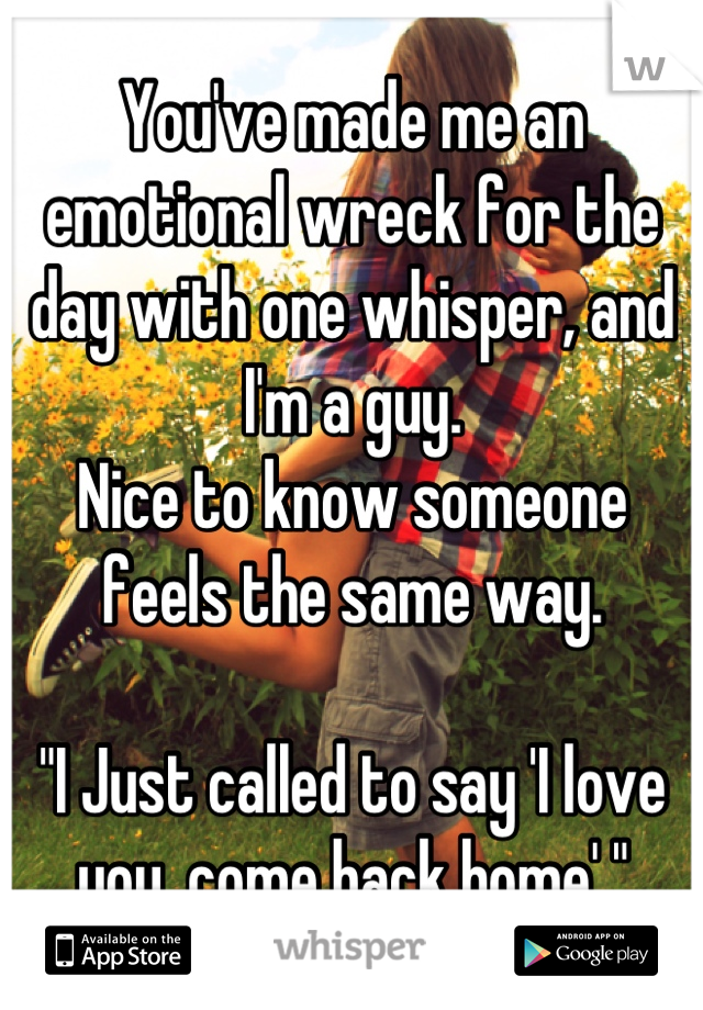 You've made me an emotional wreck for the day with one whisper, and I'm a guy.
Nice to know someone feels the same way.

"I Just called to say 'I love you, come back home' "