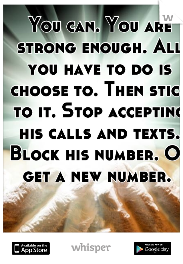 You can. You are strong enough. All you have to do is choose to. Then stick to it. Stop accepting his calls and texts. Block his number. Or get a new number. 