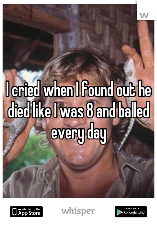 I cried when I found out he died like I was 8 and balled every day