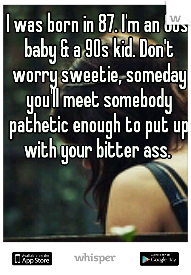 I was born in 87. I'm an 80s baby & a 90s kid. Don't worry sweetie, someday you'll meet somebody pathetic enough to put up with your bitter ass. 