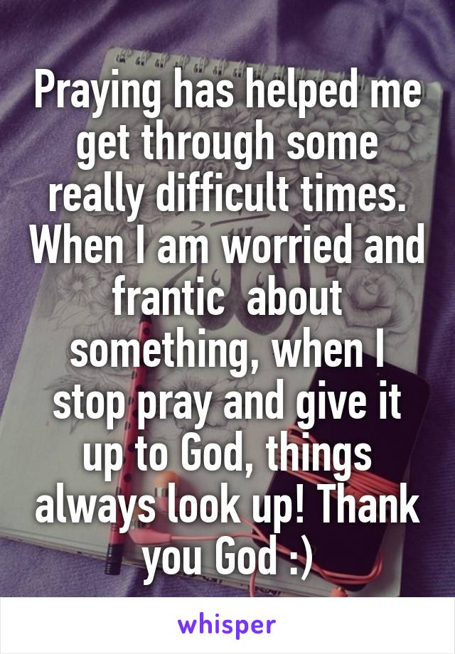 Praying has helped me get through some really difficult times. When I am worried and frantic  about something, when I stop pray and give it up to God, things always look up! Thank you God :)