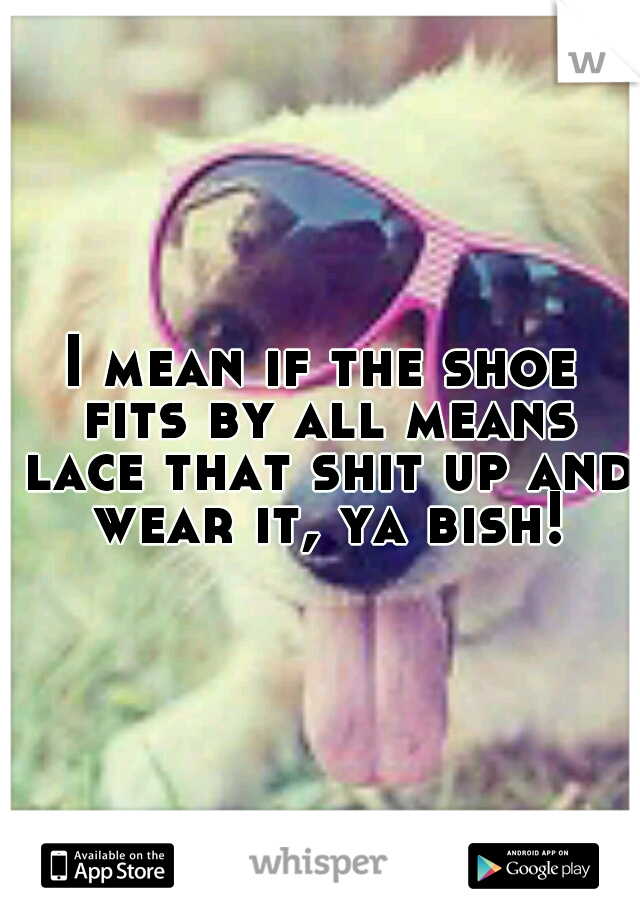 I mean if the shoe fits by all means lace that shit up and wear it, ya bish!