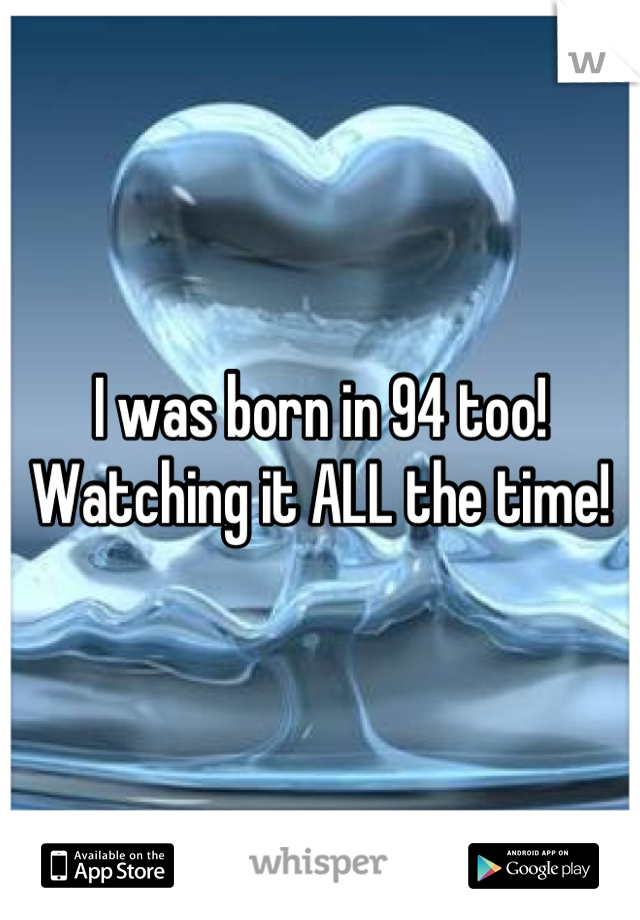 I was born in 94 too! 
Watching it ALL the time!