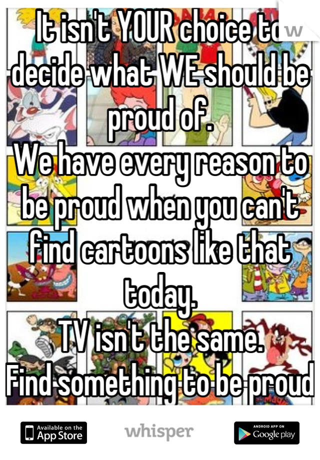 It isn't YOUR choice to decide what WE should be proud of. 
We have every reason to be proud when you can't find cartoons like that today. 
TV isn't the same.  
Find something to be proud of. 