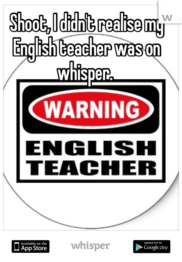 Shoot, I didn't realise my English teacher was on whisper. 